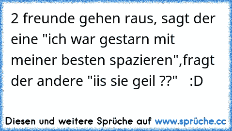 2 freunde gehen raus, sagt der eine "ich war gestarn mit meiner besten spazieren",fragt der andere "iis sie geil ??"   :D