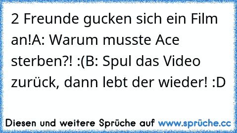 2 Freunde gucken sich ein Film an!
A: Warum musste Ace sterben?! :´(
B: Spul das Video zurück, dann lebt der wieder! :D