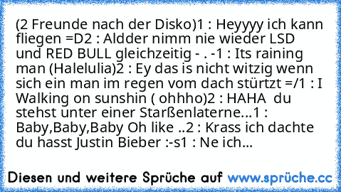 (2 Freunde nach der Disko)
1 : Heyyyy ich kann fliegen =D
2 : Aldder nimm nie wieder LSD und RED BULL gleichzeitig - . -
1 : It´s raining man (Halelulia)
2 : Ey das is nicht witzig wenn sich ein man im regen vom dach stürtzt =/
1 : I Walking on sunshin ( ohhho)
2 : HAHA  du stehst unter einer Starßenlaterne...
1 : Baby,Baby,Baby Oh like ..
2 : Krass ich dachte du hasst Justin Bieber :-s
1 : Ne ich...