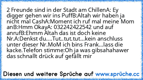 2 Freunde sind in der Stadt am Chillen
A: Ey digger gehen wir ins Puff
B:Altah wir haben ja nicht mal Cash
A:Moment ich ruf mal meine Mom an
B:Hmm Okay
A: 032242422542 und auf anruf
B:Ehmm Altah das ist doch keine Nr.
A:Denkst du....
Tut..tut.tut...kein anschluss unter dieser Nr.
MoM ich bins Frank...lass die kacke.
Telefon stimme:Oh ja was gibs
ahaha
wer das schnallt drück auf gefällt mir