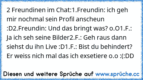 2 Freundinen im Chat:
1.Freundin: ich geh mir nochmal sein Profil anscheun :D
2.Freundin: Und das bringt was? o.O
1.F.: Ja ich seh seine Bilder
2.F.: Geh raus dann siehst du ihn Live :D
1.F.: Bist du behindert? Er weiss nich mal das ich exsetiere o.o :(
:DD