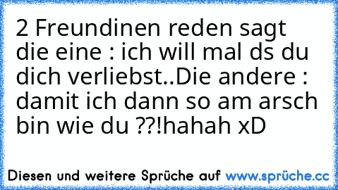 2 Freundinen reden 
sagt die eine : ich will mal ds du dich verliebst..
Die andere : damit ich dann so am arsch bin wie du ??!
hahah xD