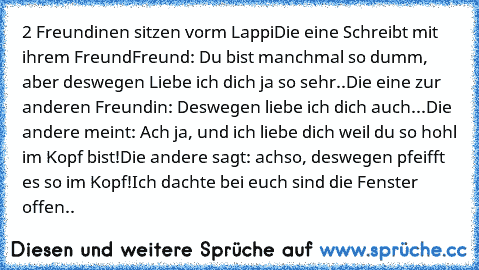 2 Freundinen sitzen vorm Lappi
Die eine Schreibt mit ihrem Freund
Freund: Du bist manchmal so dumm, aber deswegen Liebe ich dich ja so sehr..
Die eine zur anderen Freundin: Deswegen liebe ich dich auch...
Die andere meint: Ach ja, und ich liebe dich weil du so hohl im Kopf bist!
Die andere sagt: achso, deswegen pfeifft es so im Kopf!Ich dachte bei euch sind die Fenster offen..