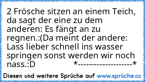 2 Frösche sitzen an einem Teich, da sagt der eine zu dem anderen: Es fängt an zu regnen.:(
Da meint der andere: Lass lieber schnell ins wasser springen sonst werden wir noch nass.:D
                 *--------------------*