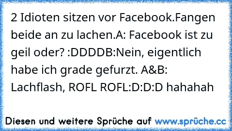 2 Idioten sitzen vor Facebook.
Fangen beide an zu lachen.
A: Facebook ist zu geil oder? :DDDD
B:Nein, eigentlich habe ich grade gefurzt. 
A&B: Lachflash, ROFL ROFL
:D:D:D hahahah