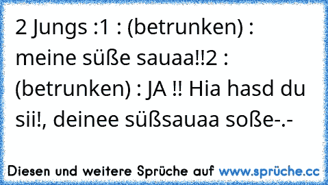 2 Jungs :
1 : (betrunken) : meine süße sauaa!!
2 : (betrunken) : JA !! Hia hasd du sii!, deinee süßsauaa soße
-.-