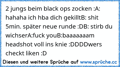 2 jungs beim black ops zocken :
A: hahaha ich hba dich gekillt
B: shit 
5min. später neue runde :D
B: stirb du wichser
A:fuck you
B:baaaaaaam headshot voll ins knie :DDDD
wers checkt liken :D