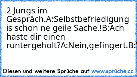 2 Jungs im Gespräch.
A:Selbstbefriedigung is schon ne geile Sache.!
B:Ach haste dir einen runtergeholt?
A:Nein,gefingert.
B:WTF?!