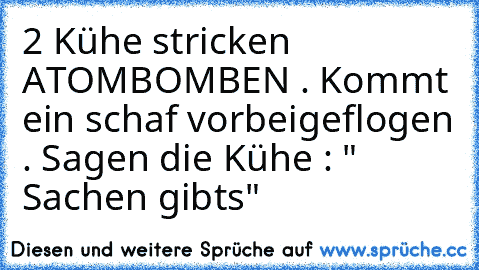 2 Kühe stricken ATOMBOMBEN . Kommt ein schaf vorbeigeflogen . Sagen die Kühe : " Sachen gibt´s"