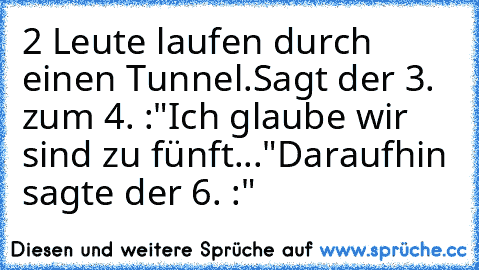 2 Leute laufen durch einen Tunnel.
Sagt der 3. zum 4. :"Ich glaube wir sind zu fünft..."
Daraufhin sagte der 6. :"