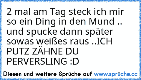 2 mal am Tag steck ich mir so ein Ding in den Mund .. und spucke dann später sowas weißes raus ..
ICH PUTZ ZÄHNE DU PERVERSLING :D