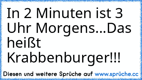 In 2 Minuten ist 3 Uhr Morgens...Das heißt Krabbenburger!!!