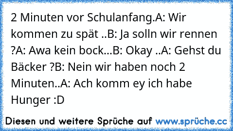 2 Minuten vor Schulanfang.
A: Wir kommen zu spät ..
B: Ja solln wir rennen ?
A: Awa kein bock...
B: Okay ..
A: Gehst du Bäcker ?
B: Nein wir haben noch 2 Minuten..
A: Ach komm ey ich habe Hunger :D