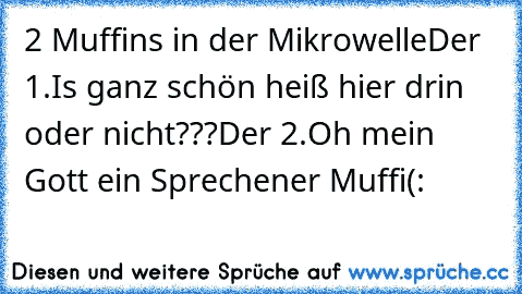 2 Muffins in der Mikrowelle
Der 1.Is ganz schön heiß hier drin oder nicht???
Der 2.Oh mein Gott ein Sprechener Muffi
(: