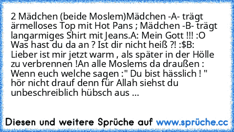 2 Mädchen (beide Moslem)
Mädchen -A- trägt ärmelloses Top mit Hot Pans ; Mädchen -B- trägt langarmiges Shirt mit Jeans.
A: Mein Gott !!! :O Was hast du da an ? Ist dir nicht heiß ?! :$
B: Lieber ist mir jetzt warm , als später in der Hölle zu verbrennen !
An alle Moslems da draußen : Wenn euch welche sagen :" Du bist hässlich ! " hör nicht drauf denn für Allah siehst du unbeschreiblich hübsch aus ...