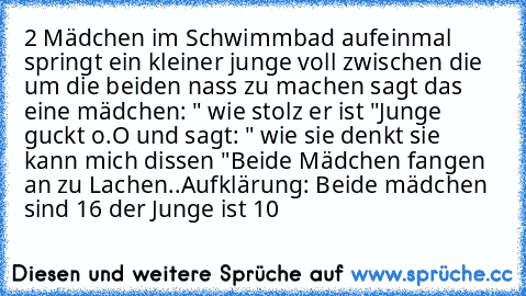 2 Mädchen im Schwimmbad aufeinmal springt ein kleiner junge voll zwischen die um die beiden nass zu machen sagt das eine mädchen: " wie stolz er ist "
Junge guckt o.O und sagt: " wie sie denkt sie kann mich dissen "
Beide Mädchen fangen an zu Lachen..
Aufklärung: Beide mädchen sind 16 der Junge ist 10