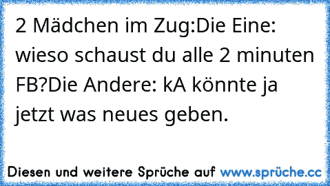 2 Mädchen im Zug:
Die Eine: wieso schaust du alle 2 minuten FB?
Die Andere: kA könnte ja jetzt was neues geben.