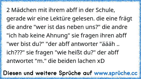 2 Mädchen mit ihrem abff in der Schule, gerade wir eine Lektüre gelesen. die eine frägt die andre "wer ist das neben uns?" die andre "ich hab keine Ahnung" sie fragen ihren abff "wer bist du?" "der abff antworter "äääh .. ich???" sie fragen "wie heißt du?" der abff antwortet "m." die beiden lachen xD