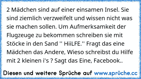 2 Mädchen sind auf einer einsamen Insel. Sie sind ziemlich verzweifelt und wissen nicht was sie machen sollen. Um Aufmerksamkeit der Flugzeuge zu bekommen schreiben sie mit Stöcke in den Sand '' HiiLFE.'' Fragt das eine Mädchen das Andere, Wieso schreibst du Hilfe mit 2 kleinen i's ? Sagt das Eine, Facebook..