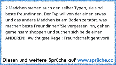 2 Mädchen stehen auch den selber Typen, sie sind beste freundinnen. Der Typ will von der einen etwas und das andere Mädchen ist am Boden zerstört. was machen beste Freundinnen?
Sie vergessen ihn, gehen gemeinsam shoppen und suchen sich beide einen ANDEREN!! #wichtigste Regel: Freundschaft geht vor!!