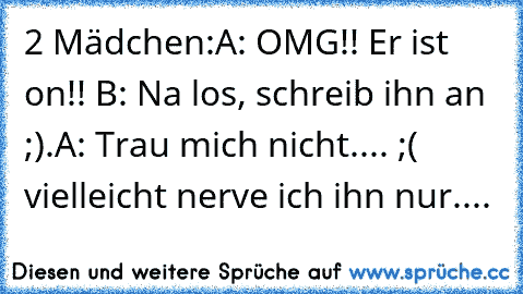 2 Mädchen:
A: OMG!! Er ist on!! ♥
B: Na los, schreib ihn an ;).
A: Trau mich nicht.... ;( vielleicht nerve ich ihn nur....