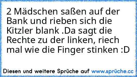 2 Mädschen saßen auf der Bank und rieben sich die Kitzler blank .
Da sagt die Rechte zu der linken, riech mal wie die Finger stinken :D