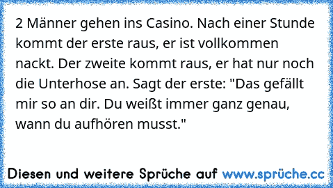 2 Männer gehen ins Casino. Nach einer Stunde kommt der erste raus, er ist vollkommen nackt. Der zweite kommt raus, er hat nur noch die Unterhose an. Sagt der erste: "Das gefällt mir so an dir. Du weißt immer ganz genau, wann du aufhören musst."