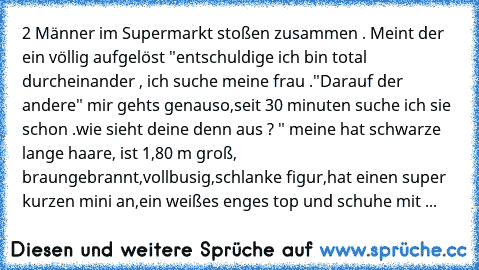 2 Männer im Supermarkt stoßen zusammen . Meint der ein völlig aufgelöst "entschuldige ich bin total durcheinander , ich suche meine frau ."Darauf der andere" mir gehts genauso,seit 30 minuten suche ich sie schon .wie sieht deine denn aus ? " meine hat schwarze lange haare, ist 1,80 m groß, braungebrannt,vollbusig,schlanke figur,hat einen super kurzen mini an,ein weißes enges top und schuhe mit ...