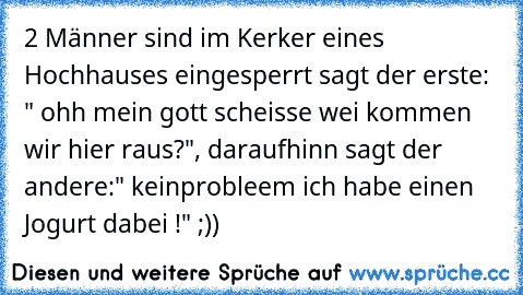 2 Männer sind im Kerker eines Hochhauses eingesperrt sagt der erste: " ohh mein gott scheisse wei kommen wir hier raus?", daraufhinn sagt der andere:" keinprobleem ich habe einen Jogurt dabei !" ;))