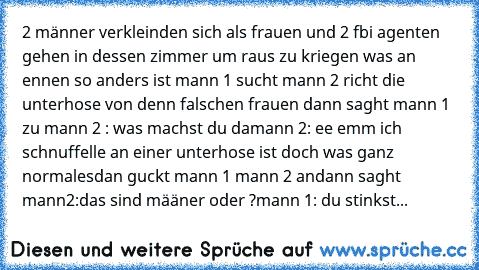 2 männer verkleinden sich als frauen und 2 fbi agenten gehen in dessen zimmer um raus zu kriegen was an ennen so anders ist mann 1 sucht mann 2 richt die unterhose von denn falschen frauen dann saght mann 1 zu mann 2 : was machst du da
mann 2: ee emm ich schnuffelle an einer unterhose ist doch was ganz normales
dan guckt mann 1 mann 2 an
dann saght mann2:das sind määner oder ?
mann 1: du stinks...