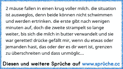 2 mäuse fallen in einen krug voller milch. die situation ist ausweglos, denn beide können nicht schwimmen und werden ertrinken. die erste gibt nach wenigen minuten auf, doch die zweite strampelt so lange weiter, bis sich die milch in butter verwandelt und sie war gerettet! drücke gefällt mir, wenn du etwas oder jemanden hast, das oder der es dir wert ist, grenzen zu überschreiten und dass unmög...