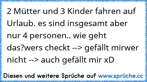 2 Mütter und 3 Kinder fahren auf Urlaub. es sind insgesamt aber nur 4 personen.. wie geht das?
wers checkt --> gefällt mir
wer nicht --> auch gefällt mir xD