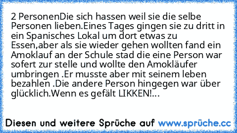 2 Personen
Die sich hassen weil sie die selbe Personen lieben.
Eines Tages gingen sie zu dritt in ein Spanisches Lokal um dort etwas zu Essen,aber als sie wieder gehen wollten fand ein Amoklauf an der Schule stad die eine Person war sofert zur stelle und wollte den Amokläufer umbringen .Er musste aber mit seinem leben bezahlen .
Die andere Person hingegen war über glücklich.
Wenn es gefält LIKK...