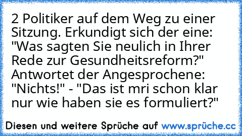 2 Politiker auf dem Weg zu einer Sitzung. Erkundigt sich der eine: "Was sagten Sie neulich in Ihrer Rede zur Gesundheitsreform?" Antwortet der Angesprochene: "Nichts!" - "Das ist mri schon klar nur wie haben sie es formuliert?"