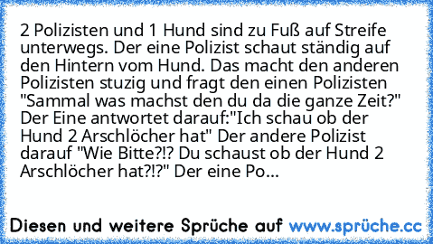 2 Polizisten und 1 Hund sind zu Fuß auf Streife unterwegs. Der eine Polizist schaut ständig auf den Hintern vom Hund. Das macht den anderen Polizisten stuzig und fragt den einen Polizisten "Sammal was machst den du da die ganze Zeit?" Der Eine antwortet darauf:"Ich schau ob der Hund 2 Arschlöcher hat" Der andere Polizist darauf "Wie Bitte?!? Du schaust ob der Hund 2 Arschlöcher hat?!?" Der eine Po...