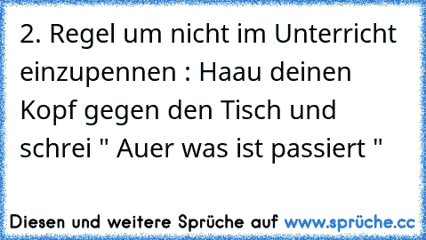 2. Regel um nicht im Unterricht einzupennen : Haau deinen Kopf gegen den Tisch und schrei " Auer was ist passiert "