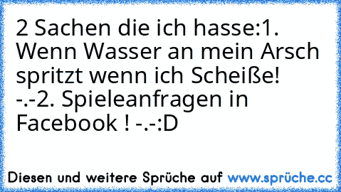 2 Sachen die ich hasse:
1. Wenn Wasser an mein Arsch spritzt wenn ich Scheiße! -.-
2. Spieleanfragen in Facebook ! -.-
:D