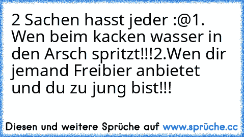 2 Sachen hasst jeder :@
1. Wen beim kacken wasser in den Arsch spritzt!!!
2.Wen dir jemand Freibier anbietet und du zu jung bist!!!