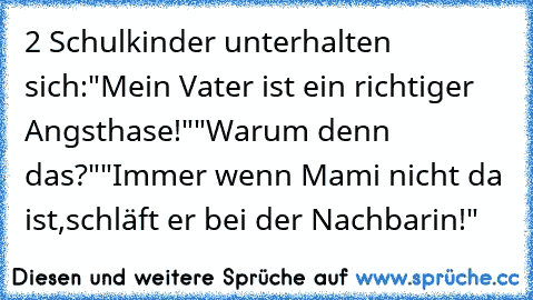 2 Schulkinder unterhalten sich:
"Mein Vater ist ein richtiger Angsthase!"
"Warum denn das?"
"Immer wenn Mami nicht da ist,
schläft er bei der Nachbarin!"