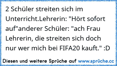 2 Schüler streiten sich im Unterricht.
Lehrerin: "Hört sofort auf"
anderer Schüler: "ach Frau Lehrerin, die streiten sich doch nur wer mich bei FIFA20 kauft." :D