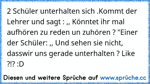 2 Schüler unterhalten sich .
Kommt der Lehrer und sagt : ,, Könntet ihr mal aufhören zu reden un zuhören ? "
Einer der Schüler: ,, Und sehen sie nicht, dasswir uns gerade unterhalten ? 
Like ?!? :D