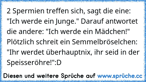 2 Spermien treffen sich, sagt die eine: "Ich werde ein Junge." Darauf antwortet die andere: "Ich werde ein Mädchen!" Plötzlich schreit ein Semmelbröselchen: "Ihr werdet überhauptnix, ihr seid in der Speisseröhre!"
:D