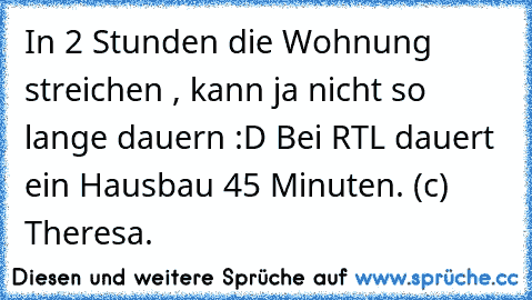 In 2 Stunden die Wohnung streichen , kann ja nicht so lange dauern :D Bei RTL dauert ein Hausbau 45 Minuten. 
(c) Theresa.