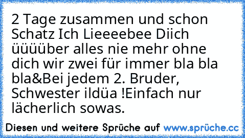 2 Tage zusammen und schon Schatz Ich Lieeeebee Diich üüüüber alles nie mehr ohne dich wir zwei für immer bla bla bla
&
Bei jedem 2. Bruder, Schwester ildüa !
Einfach nur lächerlich sowas.