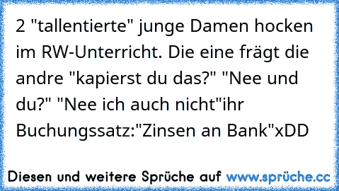 2 "tallentierte" junge Damen hocken im RW-Unterricht. Die eine frägt die andre "kapierst du das?" "Nee und du?" "Nee ich auch nicht"
ihr Buchungssatz:
"Zinsen an Bank"
xDD