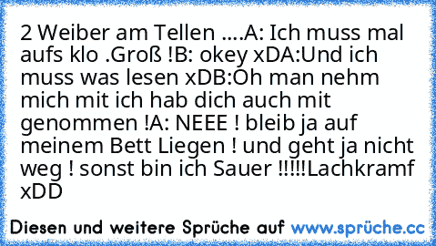 2 Weiber am Tellen ....
A: Ich muss mal aufs klo .Groß !
B: okey xD
A:Und ich muss was lesen xD
B:Oh man nehm mich mit ich hab dich auch mit genommen !
A: NEEE ! bleib ja auf meinem Bett Liegen ! und geht ja nicht weg ! sonst bin ich Sauer !!!!!
Lachkramf xDD