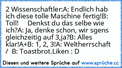 2 Wissenschaftler:
A: Endlich hab ich diese tolle Maschine fertig!
B: Toll!
     Denkst du das selbe wie ich?
A: Ja, denke schon, wir sgens gleichzeitig auf 3,ja?
B: Alles klar!
A+B: 1, 2, 3!
A: Weltherrschaft  /  B: Toastbrot.
Liken : D