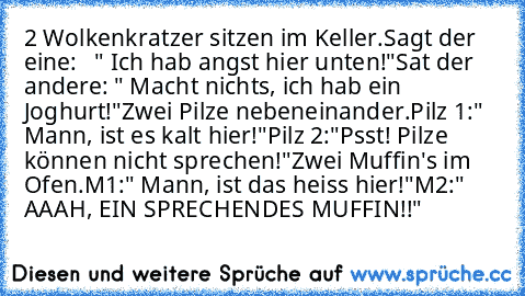 2 Wolkenkratzer sitzen im Keller.
Sagt der eine:   " Ich hab angst hier unten!"
Sat der andere: " Macht nichts, ich hab ein Joghurt!"
Zwei Pilze nebeneinander.
Pilz 1:" Mann, ist es kalt hier!"
Pilz 2:"Psst! Pilze können nicht sprechen!"
Zwei Muffin's im Ofen.
M1:" Mann, ist das heiss hier!"
M2:" AAAH, EIN SPRECHENDES MUFFIN!!"