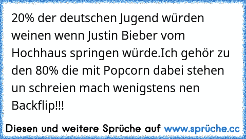 20% der deutschen Jugend würden weinen wenn Justin Bieber vom Hochhaus springen würde.
Ich gehör zu den 80% die mit Popcorn dabei stehen un schreien mach wenigstens nen Backflip!!!