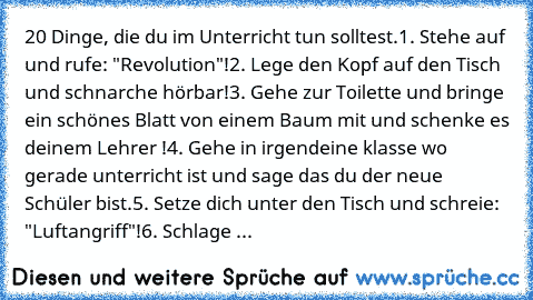 20 Dinge, die du im Unterricht tun solltest.
1. Stehe auf und rufe: "Revolution"!
2. Lege den Kopf auf den Tisch und schnarche hörbar!
3. Gehe zur Toilette und bringe ein schönes Blatt von einem Baum mit und schenke es deinem Lehrer !
4. Gehe in irgendeine klasse wo gerade unterricht ist und sage das du der neue Schüler bist.
5. Setze dich unter den Tisch und schreie: "Luftangriff"!
6. Schlage ...